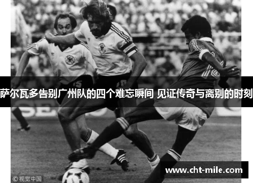 萨尔瓦多告别广州队的四个难忘瞬间 见证传奇与离别的时刻