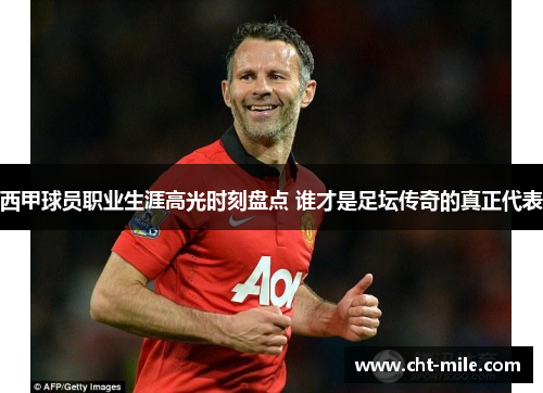 西甲球员职业生涯高光时刻盘点 谁才是足坛传奇的真正代表