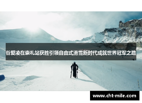 谷爱凌在崇礼站获胜引领自由式滑雪新时代成就世界冠军之路