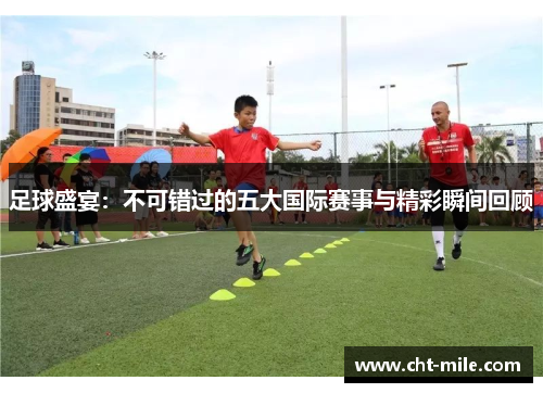 足球盛宴：不可错过的五大国际赛事与精彩瞬间回顾