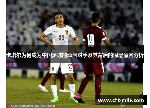卡塔尔为何成为中国足球的顽固对手及其背后的深层原因分析