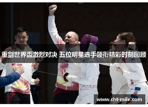 重剑世界盃激烈对决 五位明星选手领衔精彩时刻回顾