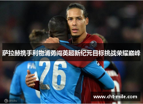 萨拉赫携手利物浦勇闯英超新纪元目标挑战荣耀巅峰 萨拉赫携手利物浦勇闯英超新纪元目标挑战荣耀巅峰