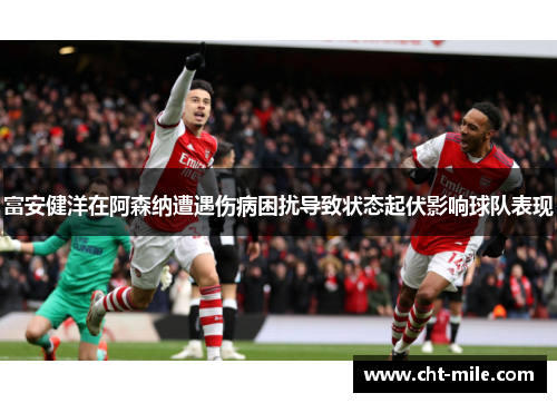 富安健洋在阿森纳遭遇伤病困扰导致状态起伏影响球队表现 富安健洋在阿森纳遭遇伤病困扰导致状态起伏影响球队表现