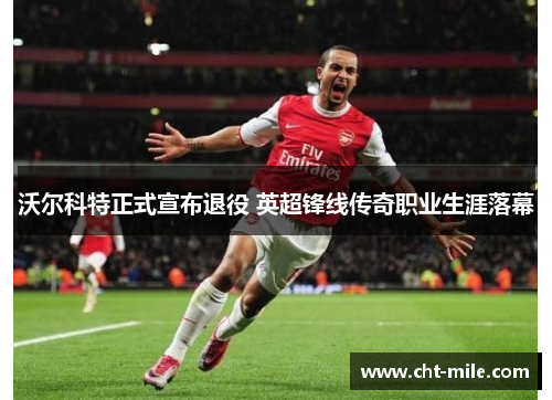 沃尔科特正式宣布退役 英超锋线传奇职业生涯落幕